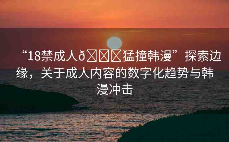 “18禁成人??猛撞韓漫”探索邊緣，關(guān)于成人內(nèi)容的數(shù)字化趨勢(shì)與韓漫沖擊