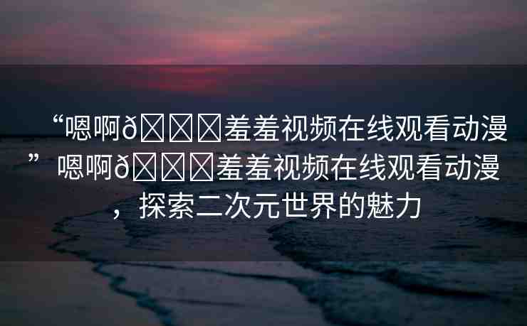 “嗯啊??羞羞視頻在線觀看動漫”嗯啊??羞羞視頻在線觀看動漫，探索二次元世界的魅力