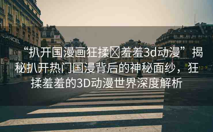 “扒開(kāi)國(guó)漫畫(huà)狂揉?羞羞3d動(dòng)漫”揭秘扒開(kāi)熱門(mén)國(guó)漫背后的神秘面紗，狂揉羞羞的3D動(dòng)漫世界深度解析