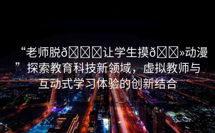 “老師脫??讓學(xué)生摸??動漫”探索教育科技新領(lǐng)域，虛擬教師與互動式學(xué)習(xí)體驗的創(chuàng)新結(jié)合
