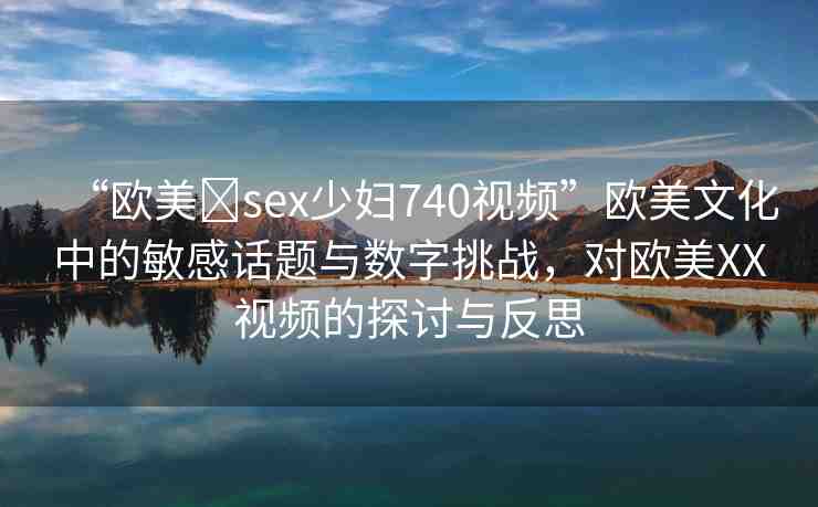 “歐美?sex少婦740視頻”歐美文化中的敏感話題與數(shù)字挑戰(zhàn)，對(duì)歐美XX視頻的探討與反思