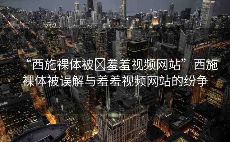 “西施裸體被?羞羞視頻網(wǎng)站”西施裸體被誤解與羞羞視頻網(wǎng)站的紛爭