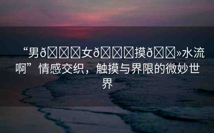 “男??女??摸??水流啊”情感交織，觸摸與界限的微妙世界