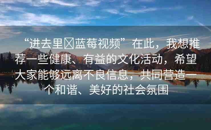 “進(jìn)去里?藍(lán)莓視頻”在此，我想推薦一些健康、有益的文化活動(dòng)，希望大家能夠遠(yuǎn)離不良信息，共同營(yíng)造一個(gè)和諧、美好的社會(huì)氛圍