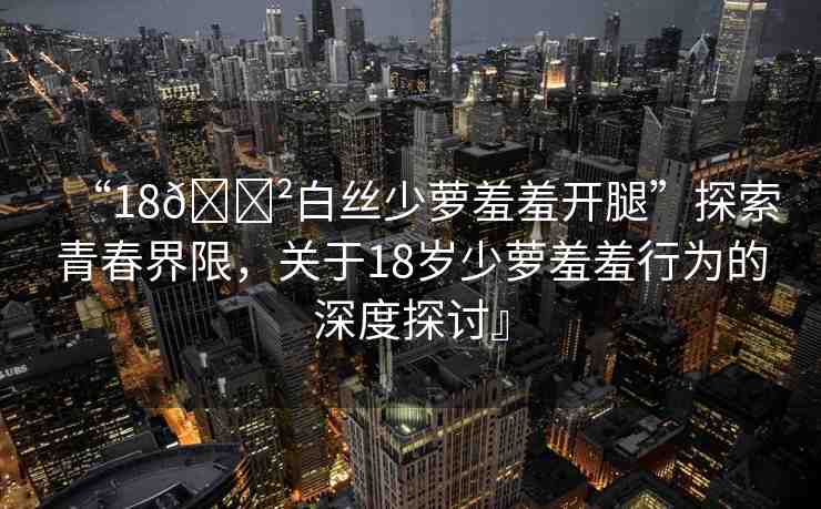 “18??白絲少蘿羞羞開腿”探索青春界限，關(guān)于18歲少蘿羞羞行為的深度探討』
