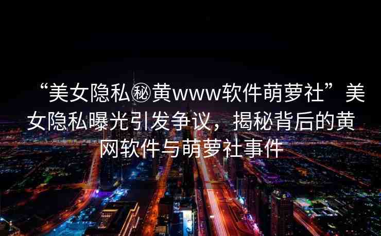“美女隱私秘黃www軟件萌蘿社”美女隱私曝光引發(fā)爭(zhēng)議，揭秘背后的黃網(wǎng)軟件與萌蘿社事件
