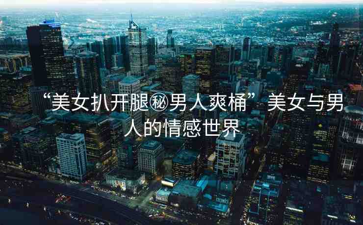 “美女扒開腿秘男人爽桶”美女與男人的情感世界