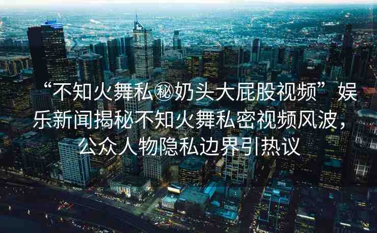 “不知火舞私秘奶頭大屁股視頻”娛樂(lè)新聞揭秘不知火舞私密視頻風(fēng)波，公眾人物隱私邊界引熱議