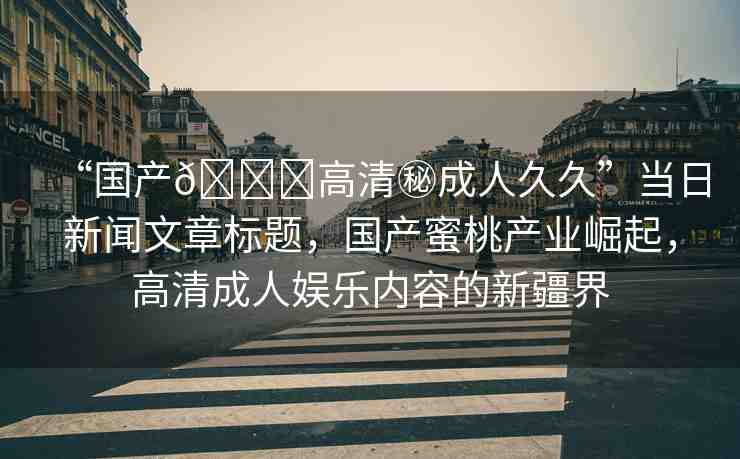 “國產(chǎn)??高清秘成人久久”當(dāng)日新聞文章標(biāo)題，國產(chǎn)蜜桃產(chǎn)業(yè)崛起，高清成人娛樂內(nèi)容的新疆界