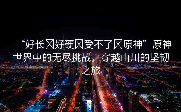 “好長(zhǎng)?好硬?受不了?原神”原神世界中的無(wú)盡挑戰(zhàn)，穿越山川的堅(jiān)韌之旅