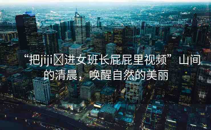 “把jiji?進女班長屁屁里視頻”山間的清晨，喚醒自然的美麗