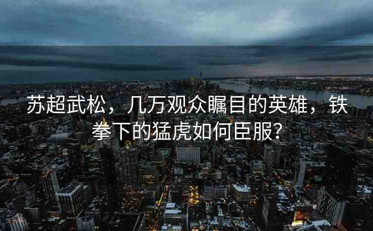 蘇超武松，幾萬(wàn)觀眾矚目的英雄，鐵拳下的猛虎如何臣服？