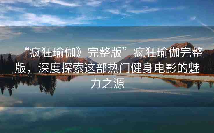 “瘋狂瑜伽》完整版”瘋狂瑜伽完整版，深度探索這部熱門健身電影的魅力之源