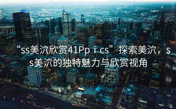 “ss美泬欣賞41Ppⅰcs”探索美泬，ss美泬的獨(dú)特魅力與欣賞視角