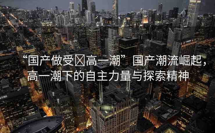 “國產(chǎn)做受?高一潮”國產(chǎn)潮流崛起，高一潮下的自主力量與探索精神