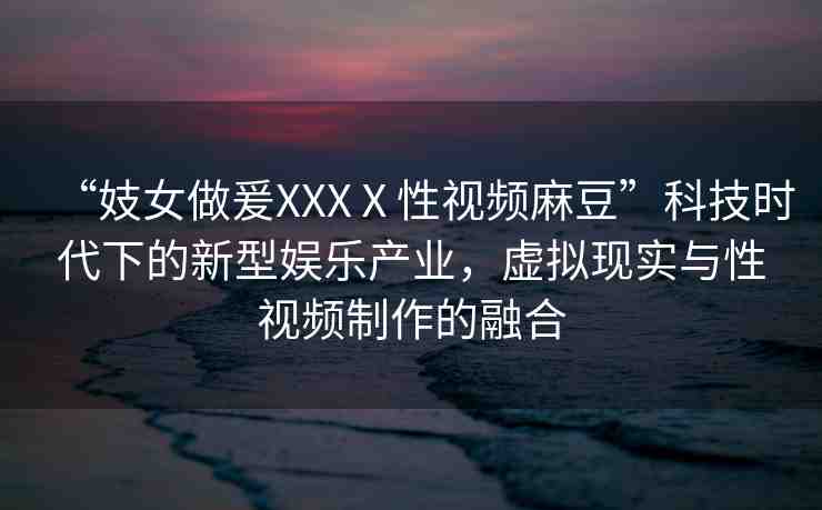 “妓女做爰XXXⅩ性視頻麻豆”科技時代下的新型娛樂產(chǎn)業(yè)，虛擬現(xiàn)實與性視頻制作的融合