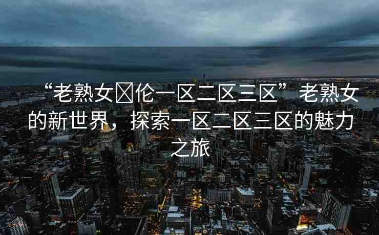 “老熟女亂倫一區(qū)二區(qū)三區(qū)”老熟女的新世界，探索一區(qū)二區(qū)三區(qū)的魅力之旅