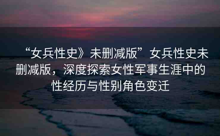 “女兵性史》未刪減版”女兵性史未刪減版，深度探索女性軍事生涯中的性經(jīng)歷與性別角色變遷