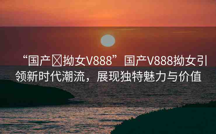 “國產(chǎn)?拗女V888”國產(chǎn)V888拗女引領(lǐng)新時代潮流，展現(xiàn)獨特魅力與價值