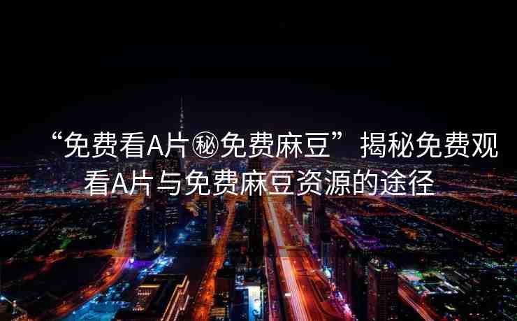 “免費(fèi)看A片秘免費(fèi)麻豆”揭秘免費(fèi)觀看A片與免費(fèi)麻豆資源的途徑