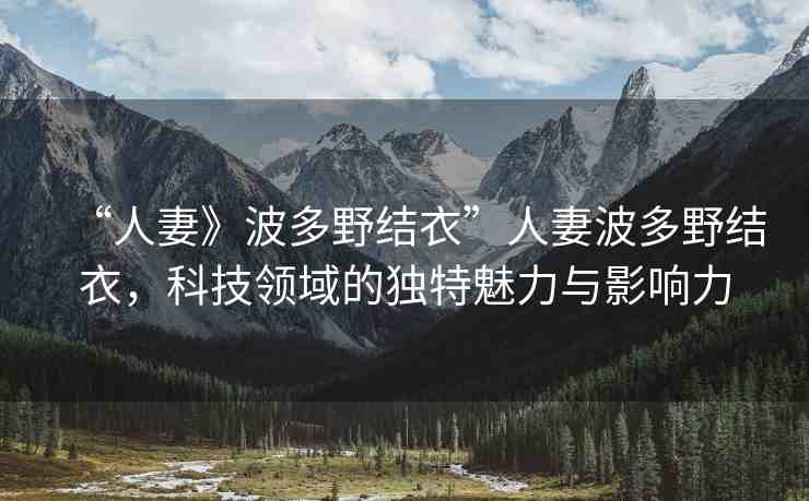 “人妻》波多野結(jié)衣”人妻波多野結(jié)衣，科技領(lǐng)域的獨(dú)特魅力與影響力