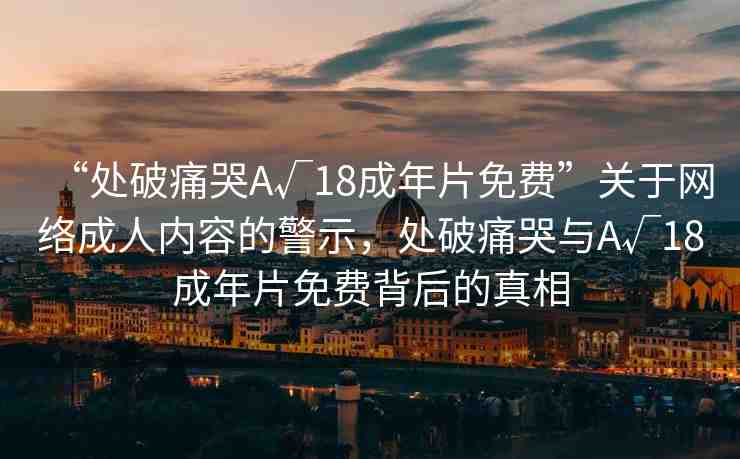 “處破痛哭A√18成年片免費(fèi)”關(guān)于網(wǎng)絡(luò)成人內(nèi)容的警示，處破痛哭與A√18成年片免費(fèi)背后的真相