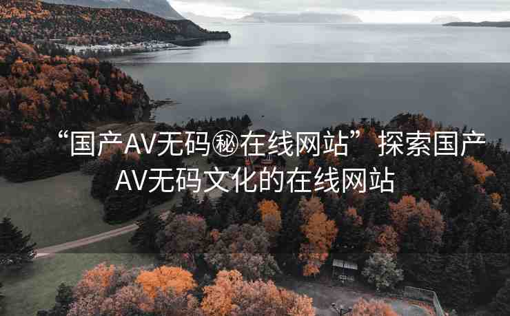 “國產(chǎn)AV無碼秘在線網(wǎng)站”探索國產(chǎn)AV無碼文化的在線網(wǎng)站