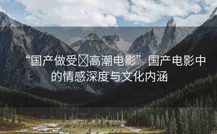 “國產(chǎn)做受?高潮電影”國產(chǎn)電影中的情感深度與文化內(nèi)涵