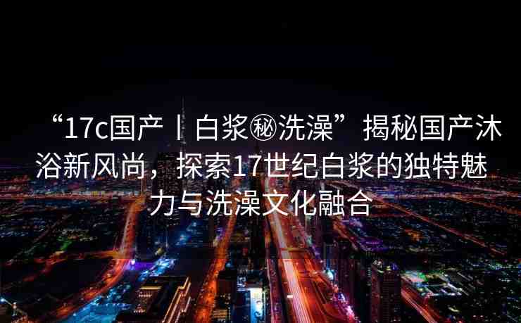 “17c國(guó)產(chǎn)丨白漿秘洗澡”揭秘國(guó)產(chǎn)沐浴新風(fēng)尚，探索17世紀(jì)白漿的獨(dú)特魅力與洗澡文化融合