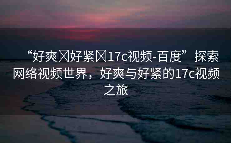 “好爽?好緊?17c視頻-百度”探索網(wǎng)絡(luò)視頻世界，好爽與好緊的17c視頻之旅