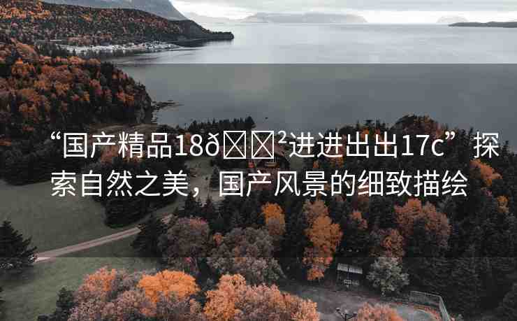 “國產(chǎn)精品18??進進出出17c”探索自然之美，國產(chǎn)風景的細致描繪