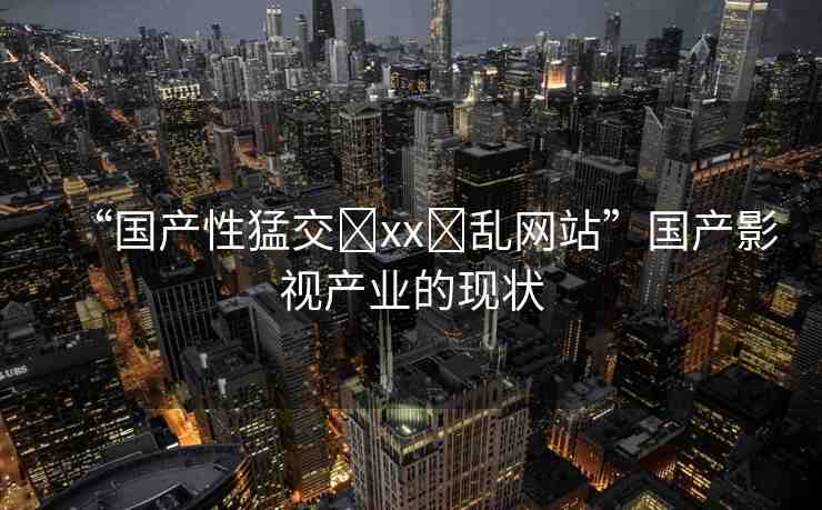 “國產(chǎn)性猛交?xx?亂網(wǎng)站”國產(chǎn)影視產(chǎn)業(yè)的現(xiàn)狀