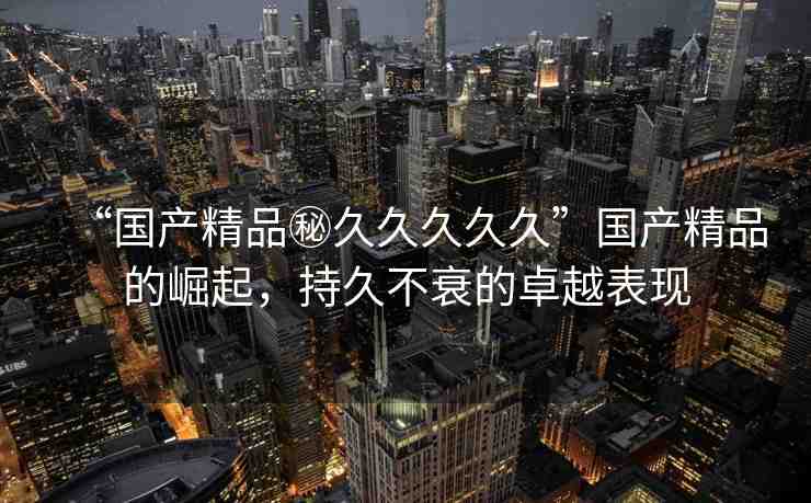 “國產(chǎn)精品秘久久久久久”國產(chǎn)精品的崛起，持久不衰的卓越表現(xiàn)