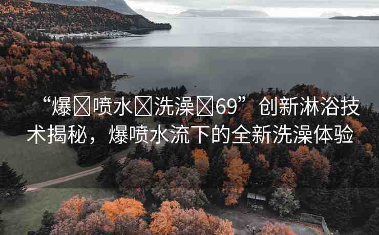 “爆?噴水?洗澡?69”創(chuàng)新淋浴技術(shù)揭秘，爆噴水流下的全新洗澡體驗(yàn)