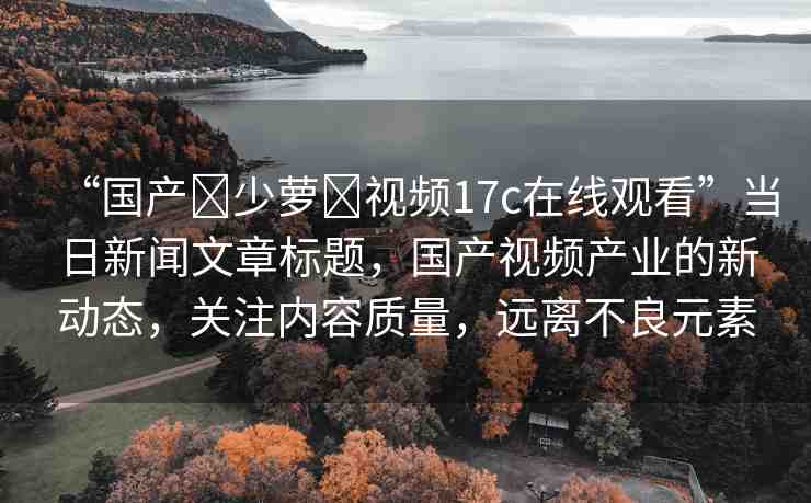 “國(guó)產(chǎn)?少蘿?視頻17c在線觀看”當(dāng)日新聞文章標(biāo)題，國(guó)產(chǎn)視頻產(chǎn)業(yè)的新動(dòng)態(tài)，關(guān)注內(nèi)容質(zhì)量，遠(yuǎn)離不良元素
