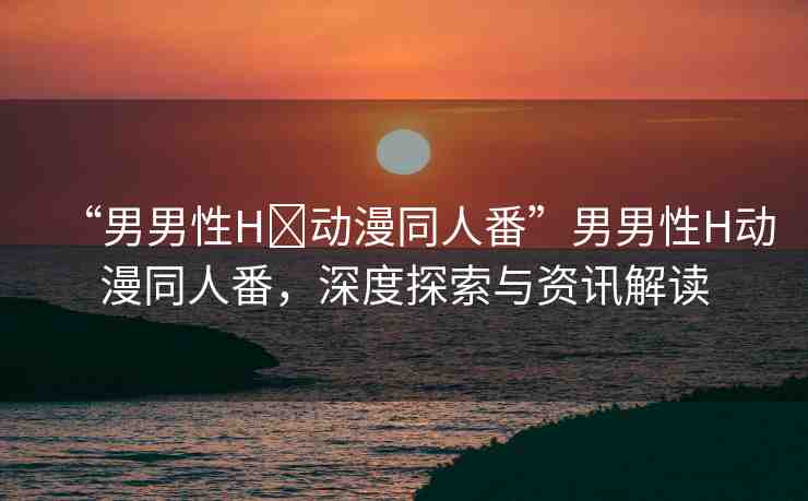 “男男性H?動(dòng)漫同人番”男男性H動(dòng)漫同人番，深度探索與資訊解讀