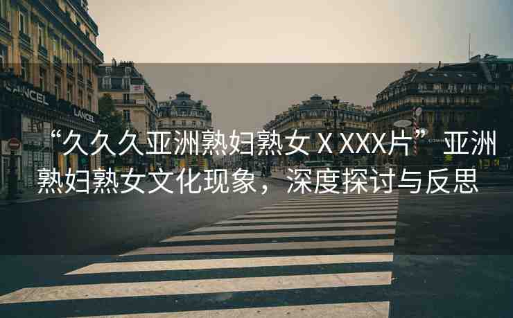 “久久久亞洲熟婦熟女ⅩXXX片”亞洲熟婦熟女文化現(xiàn)象，深度探討與反思