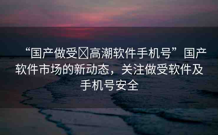 “國產做受?高潮軟件手機號”國產軟件市場的新動態(tài)，關注做受軟件及手機號安全