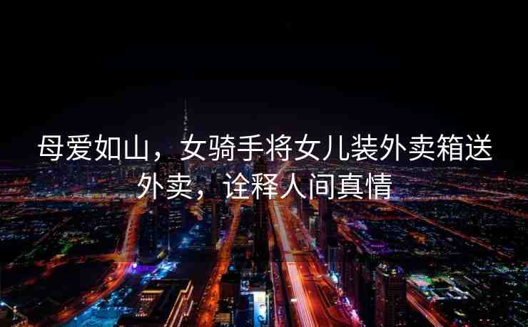 母愛如山，女騎手將女兒裝外賣箱送外賣，詮釋人間真情