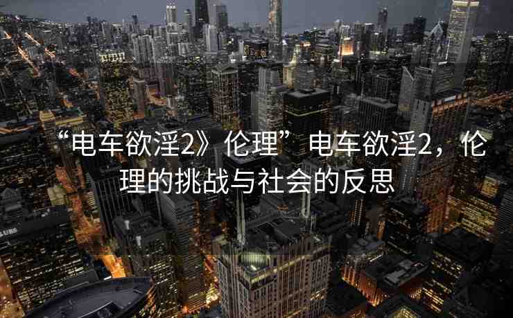 “電車欲淫2》倫理”電車欲淫2，倫理的挑戰(zhàn)與社會(huì)的反思