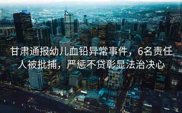 甘肅通報(bào)幼兒血鉛異常事件，6名責(zé)任人被批捕，嚴(yán)懲不貸彰顯法治決心