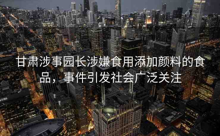 甘肅涉事園長(zhǎng)涉嫌食用添加顏料的食品，事件引發(fā)社會(huì)廣泛關(guān)注