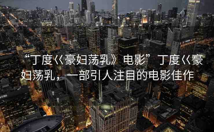 “丁度巜豪婦蕩乳》電影”丁度巜豪婦蕩乳，一部引人注目的電影佳作