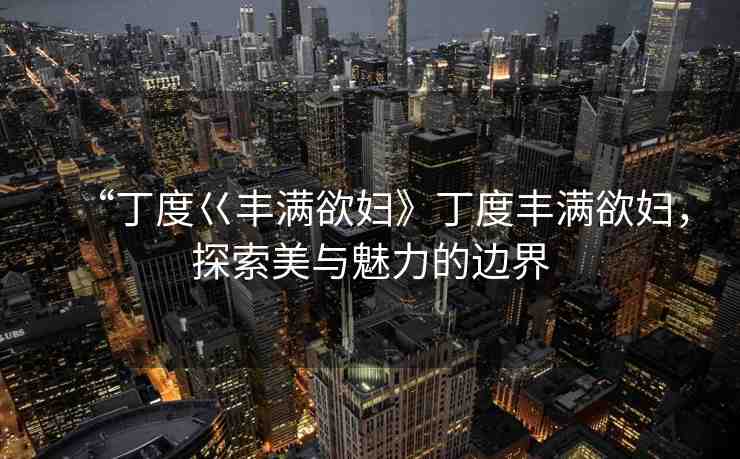 “丁度巜豐滿欲婦》丁度豐滿欲婦，探索美與魅力的邊界