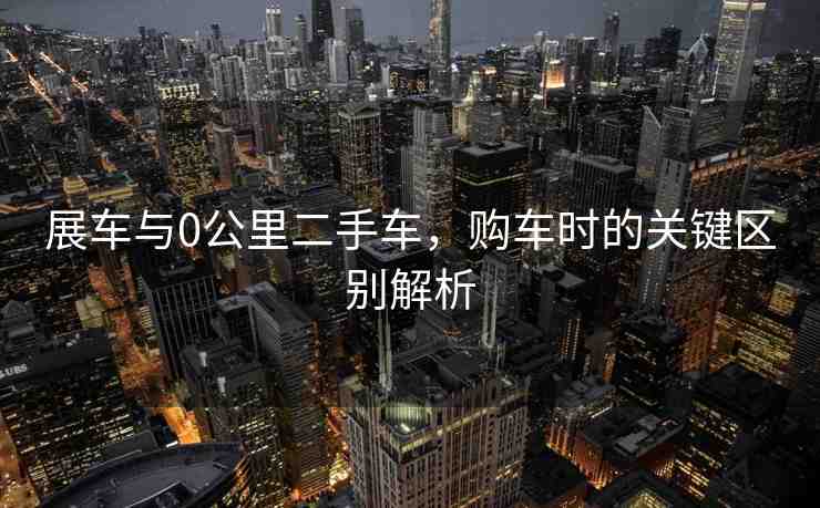 展車與0公里二手車，購車時的關鍵區(qū)別解析