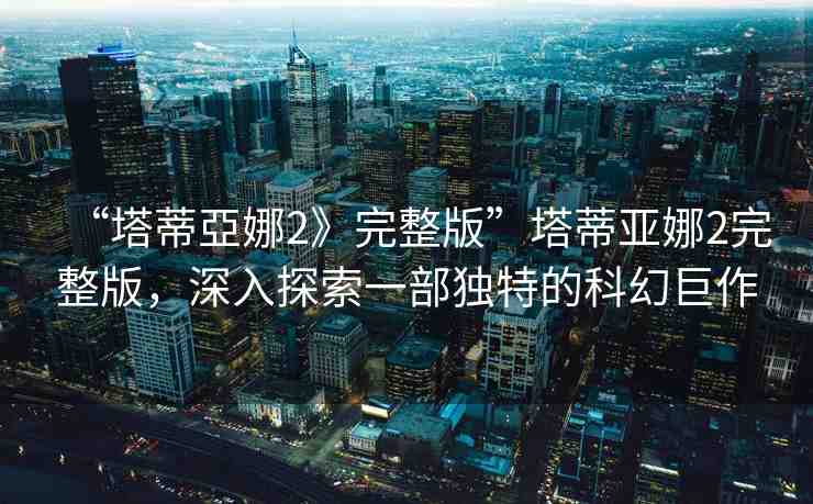 “塔蒂亞娜2》完整版”塔蒂亞娜2完整版，深入探索一部獨(dú)特的科幻巨作