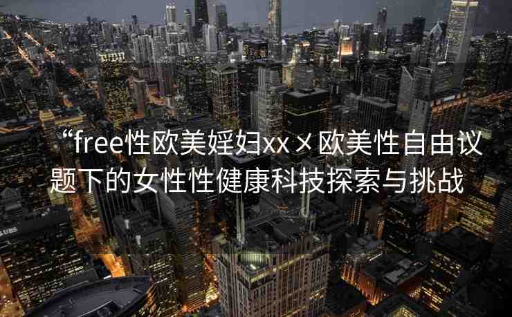 “free性歐美婬婦xx?歐美性自由議題下的女性性健康科技探索與挑戰(zhàn)