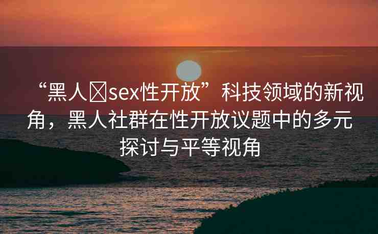“黑人?sex性開放”科技領域的新視角，黑人社群在性開放議題中的多元探討與平等視角