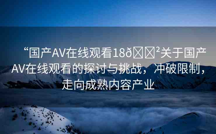 “國(guó)產(chǎn)AV在線觀看18??關(guān)于國(guó)產(chǎn)AV在線觀看的探討與挑戰(zhàn)，沖破限制，走向成熟內(nèi)容產(chǎn)業(yè)