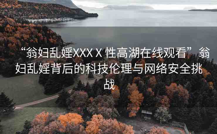 “翁婦亂婬XXXⅩ性高湖在線觀看”翁婦亂婬背后的科技倫理與網(wǎng)絡(luò)安全挑戰(zhàn)